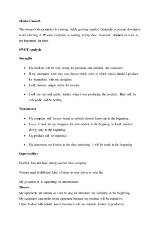 Market Growth
The women's shoes market is a strong, stable growing market. Generally economic downturns
is not affecting it. Women everytime is wanting to buy shoe. Economic situation or crisis is
not important for them.
SWOT Analysis
Strengths
 My workers will be very strong for persuade and satisfied the customers.
 If my customers want they can choose which color or which model should I produce
for themselves with my designers.
 I will produce unique shoes for women.
 I will use real and quality leather when I was producing the products. They will be
orthopedic and be healthy.
Weaknesses
 My company will be new brand so nobody doesn't know me in the beginning.
 I have to wait for my designers for new models in the beginnig so I will produce
slowly only in the beginning.
 My product will be expensive.
 My opponents are known in the shoe marketing. I will be weak in the beginning.
Opportunities
İstanbul does not have strong women shoe company.
Women need to different kind of shoes in your job or in your life.
My government is supporting to enterpreneurs.
Threats
My opponents are known so I can be slog for introduce my company in the beginning.
My customers can prefer to my opponent because my product will be expensive.
I have to deal with animal lovers because I will use animals' leather in production.
 
