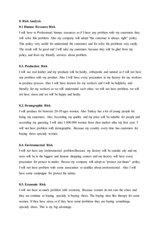 8. Risk Analysis
8.1 Human Resource Risk
I will have to Professional human resources so if I have any problem with my customers they
will solve this problem. Also my company will adopt “the customer is always right” policy.
This policy very useful for understand the customers and for solve the problems very easily.
The result will be good and I will take my customers because they will be glad from my
policy and from my friendly services about problem.
8.2. Production Risk
I will use real leather and my products will be healty, orthopedic and natural so I will not have
any problem with my product. Also I will have every precaution in my factory for my workers
in produce process. Also I will have doctors for my workers and I will be helpfully and
friendly for my workers so we will understand each other, we will not have problem, we will
not have stress and we will be happy and healty.
8.3. Demographic Risk
I will produce for between 20-50 ages women. Also Turkey has a lot of young people for
being my customers. Also According my quality and my price will be suitable for people and
according my guessing I will take 1.000.000 women from shoe market after my first year. I
will not have problem with demographic. Because my country every time has customers for
buying shoes specialy women.
8.4. Environmental Risk
I will not have any environmental problem.Because my factory will be outside city and my
store will be in the biggest and famous shopping centers and my factory will have every
precaution for protect to natüre. Becase my company will adopt to “protect our future” policy.
I will not have problem with some association or sendika about environmental. Also I will
have some campaigne for protect the nature.
8.5. Economic Risk
I will not have so much problem with economy. Because women do not care the crises and
they are continue to buying, specialy to buying shoes. The buying shoe like therapy for some
women. If they have stress or if they have some problems they are buying somethings,
specialy shoes. This is my big advantage.
 