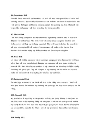 8.6. Geographic Risk
This risk almost same with environmental risk so I will have every precaution for nature and
for being succesful. Because I like to nature so I will protect it and I want to be succesfull and
I will choose the biggest and famous shopping centers for openning my store. The result will
be good for me because I will have everything for being succesfull.
8.7. Market Risk
I will have strong competitors but My differences is producing different kind of shoes with
different way and services. Also I will work with some famous designers for shoes and
slothes so they will help me for being succesfull. They will keep the fashion for me and they
will give me report and I will produce. My customers will prefer me for buyşng these
different shoes and for seeing my perfect services and for seeing my designers.
8.8. Price Risk
My prices will be little expensive but my customers can pay my price because they will have
job, or they will have reach husband. Because my customers will have higher position in
economic life. Also according my services for my customers and according my higher quality
shoes they will prefer pay. They will compare to my company and the others and they will
prefer me. Because I will do everything for influence my customers.
8.9. Technological Risk
The tecnology is not risk for me also it will help me for taking more customers. Also I will
have good website for introduce my company and tecnology will help me for produce and for
selling.
8.10. Financial Risk
My government is supporting to enterpreneurs and they are giving Money for two years and
you do not have to pay anything during this two years. After this two years you will start to
pay slowly but if you need more time they will give you just you should be trust enterpreneur
and you should be succesful. So When I am with my government I do not have any financial
risks.
8.11. Family Risk
 