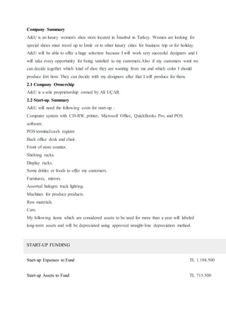 Company Summary
A&U is an luxury women's shoe store located in İstanbul in Turkey. Women are looking for
special shoes must travel up to İzmir or to other luxury cities for business trip or for holiday.
A&U will be able to offer a huge selection because I will work very succesful designers and I
will take every opportunity for being satisfied to my customers.Also if my customers want we
can decide together which kind of shoe they are wanting from me and which color I should
produce fort hem. They can decide with my designers after that I will produce for them.
2.1 Company Ownership
A&U is a sole proprietorship owned by Ali UÇAR.
2.2 Start-up Summary
A&U will need the following costs for start-up :
Computer system with CD-RW, printer, Microsoft Office, QuickBooks Pro, and POS
software.
POS terminal/cash register.
Back office desk and chair.
Front of store counter.
Shelving racks.
Display racks.
Some drinks or foods to offer my customers.
Furnitures, mirrors.
Assorted halogen track lighting.
Machines for produce products.
Raw materials.
Cars.
My following items which are considered assets to be used for more than a year will labeled
long-term assets and will be depreciated using approved straight-line depreciation method.
START-UP FUNDING
Start-up Expenses to Fund TL 1.194.500
Start-up Assets to Fund TL 715.500
 