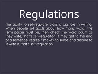 Regulations
The ability to self-regulate plays a big role in writing.
When people set goals about how many words the
term paper must be, then check the word count as
they write, that’s self-regulation. If they get to the end
of a sentence, realize it makes no sense and decide to
rewrite it, that’s self-regulation.
 