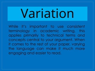 Variation
While it’s important to use consistent
terminology in academic writing, this
applies primarily to technical terms and
concepts central to your argument. When
it comes to the rest of your paper, varying
the language can make it much more
engaging and easier to read.
 
