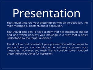 Presentation
You should structure your presentation with an introduction, the
main message or content, and a conclusion.
You should also aim to write a story that has maximum impact
and one which conveys your message in a way that is easily
understood by the target audience.
The structure and content of your presentation will be unique to
you and only you can decide on the best way to present your
messages. However, you might like to consider some standard
presentation structures for inspiration.
 