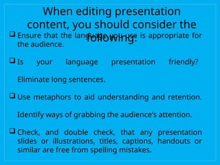 When editing presentation
content, you should consider the
following:
 Ensure that the language you use is appropriate for
the audience.
 Is your language presentation friendly?
Eliminate long sentences.
 Use metaphors to aid understanding and retention.
Identify ways of grabbing the audience’s attention.
 Check, and double check, that any presentation
slides or illustrations, titles, captions, handouts or
similar are free from spelling mistakes.
 