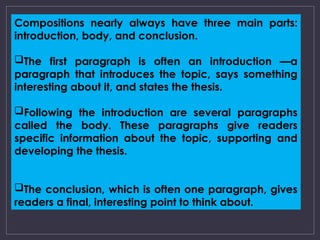 Compositions nearly always have three main parts:
introduction, body, and conclusion.
The first paragraph is often an introduction —a
paragraph that introduces the topic, says something
interesting about it, and states the thesis.
Following the introduction are several paragraphs
called the body. These paragraphs give readers
specific information about the topic, supporting and
developing the thesis.
The conclusion, which is often one paragraph, gives
readers a final, interesting point to think about.
 