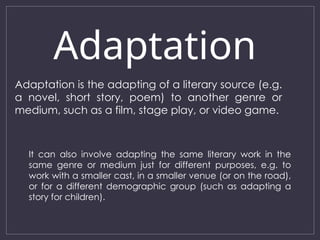 Adaptation
Adaptation is the adapting of a literary source (e.g.
a novel, short story, poem) to another genre or
medium, such as a film, stage play, or video game.
It can also involve adapting the same literary work in the
same genre or medium just for different purposes, e.g. to
work with a smaller cast, in a smaller venue (or on the road),
or for a different demographic group (such as adapting a
story for children).
 