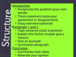•Introduction
• Paraphrase the question (your own
words)
• Thesis statement (state your
agreement or disagreement)
• Essay overview (optional)
•Paragraph 1 and 2
• Topic sentence (state a position)
• Explain this further (maybe give a
reason)
• Give an example
• Summaries paragraph
•Conclusion
• Summaries main ideas
• Reiterate your opinion
 