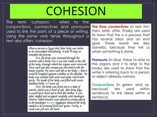 COHESION
The time connectives (in red: first,
then, later, after, finally) are used
to show that this is a process that
has several steps and an end
goal. These words are also
adverbs, because they tell us
when something is done.
Pronouns (in blue: these to refer to
the organs and it to refer to the
body) are used to show that the
writer is referring back to a person
or object already named.
Conjunctions (in green: and, so,
because) are used within
sentences to link ideas within a
sentence.
The term 'cohesion ' refers to the
conjunctions, connectives and pronouns
used to link the parts of a piece of writing.
Using the same verb tense throughout a
text also offers 'cohesion'.
 