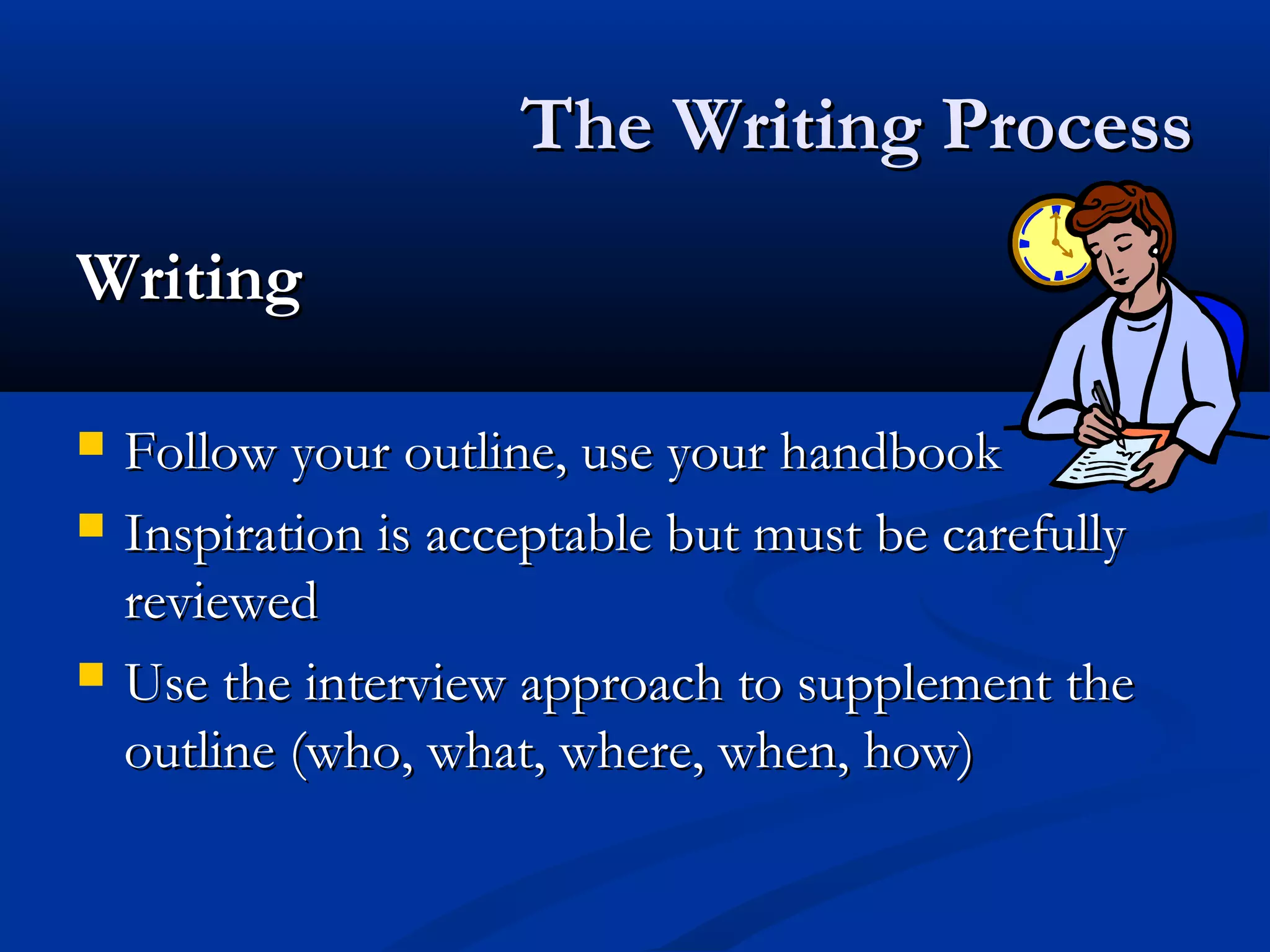 The Writing ProcessThe Writing Process
WritingWriting
 Follow your outline, use your handbookFollow your outline, use your handbook
 Inspiration is acceptable but must be carefullyInspiration is acceptable but must be carefully
reviewedreviewed
 Use the interview approach to supplement theUse the interview approach to supplement the
outline (who, what, where, when, how)outline (who, what, where, when, how)
 