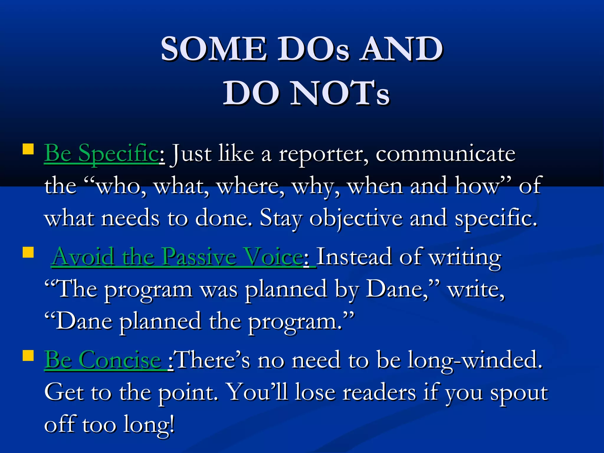 SOME DOs ANDSOME DOs AND
DO NOTsDO NOTs
 Be SpecificBe Specific:: Just like a reporter, communicateJust like a reporter, communicate
the “who, what, where, why, when and how” ofthe “who, what, where, why, when and how” of
what needs to done. Stay objective and specific.what needs to done. Stay objective and specific.
 Avoid the Passive VoiceAvoid the Passive Voice:: Instead of writingInstead of writing
“The program was planned by Dane,” write,“The program was planned by Dane,” write,
“Dane planned the program.”“Dane planned the program.”
 Be ConciseBe Concise ::There’s no need to be long-winded.There’s no need to be long-winded.
Get to the point. You’ll lose readers if you spoutGet to the point. You’ll lose readers if you spout
off too long!off too long!
 