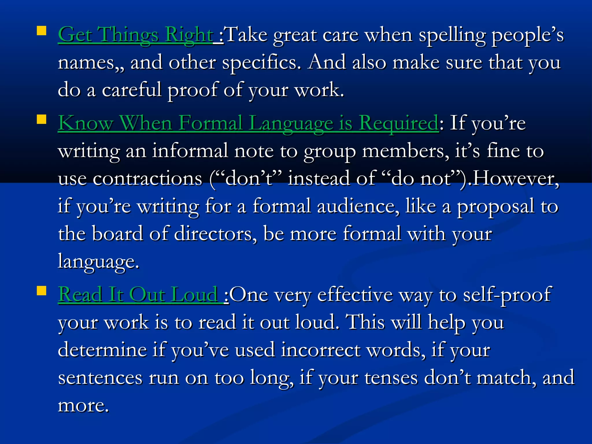  Get Things RightGet Things Right ::Take great care when spelling people’sTake great care when spelling people’s
names,, and other specifics. And also make sure that younames,, and other specifics. And also make sure that you
do a careful proof of your work.do a careful proof of your work.
 Know When Formal Language is RequiredKnow When Formal Language is Required: If you’re: If you’re
writing an informal note to group members, it’s fine towriting an informal note to group members, it’s fine to
use contractions (“don’t” instead of “do not”).However,use contractions (“don’t” instead of “do not”).However,
if you’re writing for a formal audience, like a proposal toif you’re writing for a formal audience, like a proposal to
the board of directors, be more formal with yourthe board of directors, be more formal with your
language.language.
 Read It Out LoudRead It Out Loud ::One very effective way to self-proofOne very effective way to self-proof
your work is to read it out loud. This will help youyour work is to read it out loud. This will help you
determine if you’ve used incorrect words, if yourdetermine if you’ve used incorrect words, if your
sentences run on too long, if your tenses don’t match, andsentences run on too long, if your tenses don’t match, and
more.more.
 