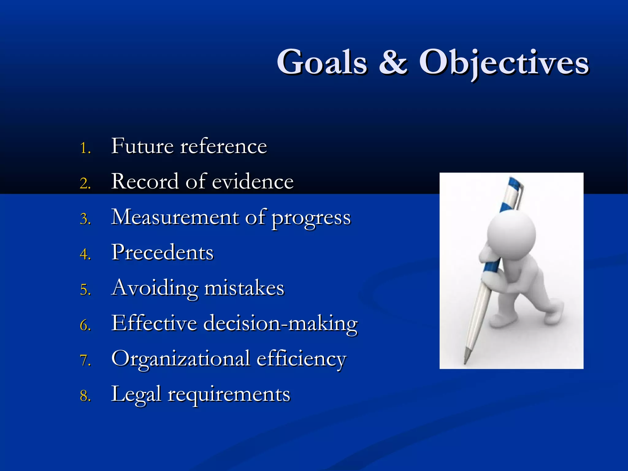 Goals & ObjectivesGoals & Objectives
1.1. Future referenceFuture reference
2.2. Record of evidenceRecord of evidence
3.3. Measurement of progressMeasurement of progress
4.4. PrecedentsPrecedents
5.5. Avoiding mistakesAvoiding mistakes
6.6. Effective decision-makingEffective decision-making
7.7. Organizational efficiencyOrganizational efficiency
8.8. Legal requirementsLegal requirements
 
