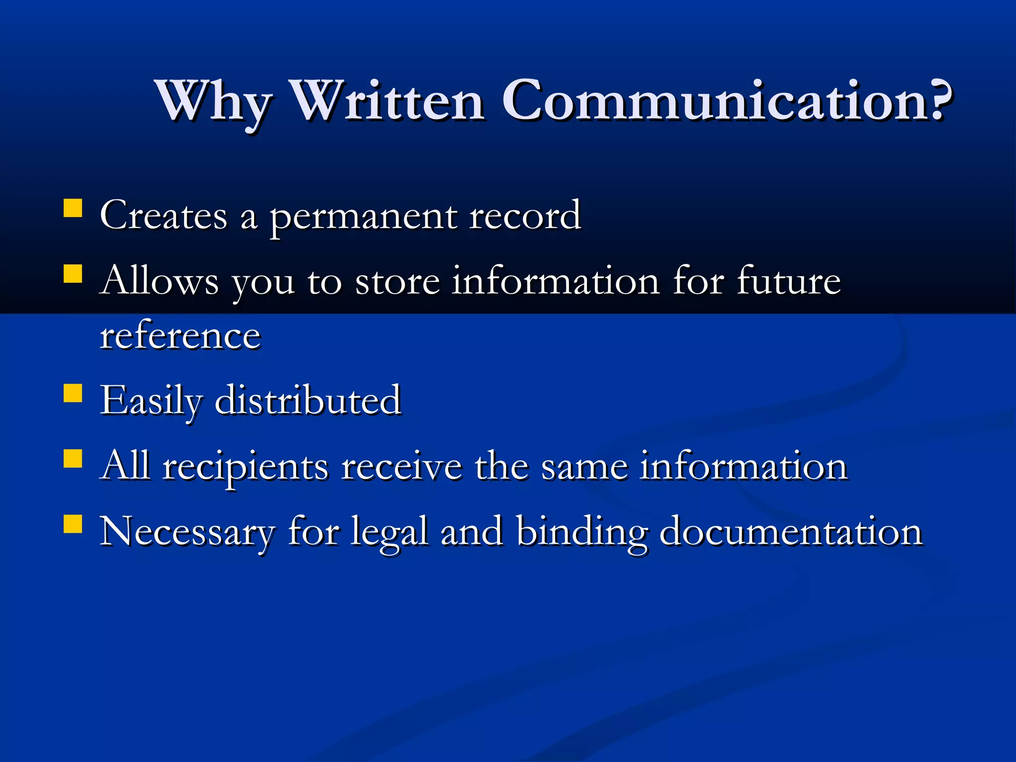 Why Written Communication?Why Written Communication?
 Creates a permanent recordCreates a permanent record
 Allows you to store information for futureAllows you to store information for future
referencereference
 Easily distributedEasily distributed
 All recipients receive the same informationAll recipients receive the same information
 Necessary for legal and binding documentationNecessary for legal and binding documentation
 