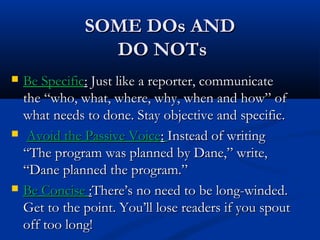 SOME DOs ANDSOME DOs AND
DO NOTsDO NOTs
 Be SpecificBe Specific:: Just like a reporter, communicateJust like a reporter, communicate
the “who, what, where, why, when and how” ofthe “who, what, where, why, when and how” of
what needs to done. Stay objective and specific.what needs to done. Stay objective and specific.
 Avoid the Passive VoiceAvoid the Passive Voice:: Instead of writingInstead of writing
“The program was planned by Dane,” write,“The program was planned by Dane,” write,
“Dane planned the program.”“Dane planned the program.”
 Be ConciseBe Concise ::There’s no need to be long-winded.There’s no need to be long-winded.
Get to the point. You’ll lose readers if you spoutGet to the point. You’ll lose readers if you spout
off too long!off too long!
 