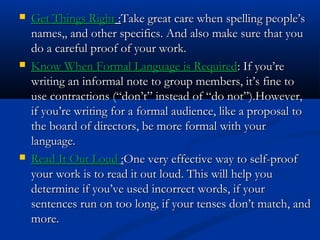  Get Things RightGet Things Right ::Take great care when spelling people’sTake great care when spelling people’s
names,, and other specifics. And also make sure that younames,, and other specifics. And also make sure that you
do a careful proof of your work.do a careful proof of your work.
 Know When Formal Language is RequiredKnow When Formal Language is Required: If you’re: If you’re
writing an informal note to group members, it’s fine towriting an informal note to group members, it’s fine to
use contractions (“don’t” instead of “do not”).However,use contractions (“don’t” instead of “do not”).However,
if you’re writing for a formal audience, like a proposal toif you’re writing for a formal audience, like a proposal to
the board of directors, be more formal with yourthe board of directors, be more formal with your
language.language.
 Read It Out LoudRead It Out Loud ::One very effective way to self-proofOne very effective way to self-proof
your work is to read it out loud. This will help youyour work is to read it out loud. This will help you
determine if you’ve used incorrect words, if yourdetermine if you’ve used incorrect words, if your
sentences run on too long, if your tenses don’t match, andsentences run on too long, if your tenses don’t match, and
more.more.
 