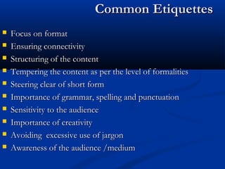 Common EtiquettesCommon Etiquettes
 Focus on formatFocus on format
 Ensuring connectivityEnsuring connectivity
 Structuring of the contentStructuring of the content
 Tempering the content as per the level of formalitiesTempering the content as per the level of formalities
 Steering clear of short formSteering clear of short form
 Importance of grammar, spelling and punctuationImportance of grammar, spelling and punctuation
 Sensitivity to the audienceSensitivity to the audience
 Importance of creativityImportance of creativity
 Avoiding excessive use of jargonAvoiding excessive use of jargon
 Awareness of the audience /mediumAwareness of the audience /medium
 