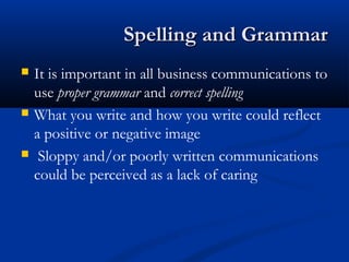 Spelling and GrammarSpelling and Grammar
 It is important in all business communications to
use proper grammar and correct spelling
 What you write and how you write could reflect
a positive or negative image
 Sloppy and/or poorly written communications
could be perceived as a lack of caring
 