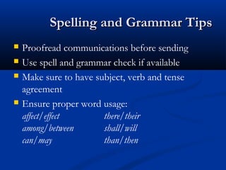 Spelling and Grammar TipsSpelling and Grammar Tips
 Proofread communications before sending
 Use spell and grammar check if available
 Make sure to have subject, verb and tense
agreement
 Ensure proper word usage:
affect/effect there/their
among/between shall/will
can/may than/then
 
