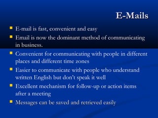 E-MailsE-Mails
 E-mail is fast, convenient and easy
 Email is now the dominant method of communicating
in business.
 Convenient for communicating with people in different
places and different time zones
 Easier to communicate with people who understand
written English but don’t speak it well
 Excellent mechanism for follow-up or action items
after a meeting
 Messages can be saved and retrieved easilyMessages can be saved and retrieved easily
 