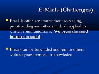 E-Mails (Challenges)E-Mails (Challenges)
 Email is often sent out without re-reading,Email is often sent out without re-reading,
proof-reading and other standards applied toproof-reading and other standards applied to
written communications.written communications. We press the sendWe press the send
button too soon!button too soon!
 Emails can be forwarded and sent to othersEmails can be forwarded and sent to others
without your approval or knowledgewithout your approval or knowledge
 