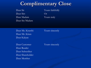 Complimentary CloseComplimentary Close
Dear Sir
Dear Sirs
Dear Madam
Dear Sir/Madam
Yours faithfully
Or
Yours truly
Dear Ms. Kranthi
Dear Mr. Kiran
Dear Kalyan
Yours sincerely
Dear Customer
Dear Reader
Dear Subscriber
Dear Shareholder
Dear Member
Yours sincerely
 