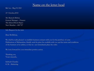 Name on the letter headName on the letter head
Ref: no. : Reg/01/002Ref: no. : Reg/01/002
2121stst
October,2010October,2010
Mr. Ramesh DebrajMr. Ramesh Debraj
General Manager – FinanceGeneral Manager – Finance
The School Book DepotThe School Book Depot
Navi Mumbai – 400 707Navi Mumbai – 400 707
Sub: Request for the ratesSub: Request for the rates
Dear Mr.Debraj,Dear Mr.Debraj,
We shall be really pleased to establish business contacts with you for the purchase of someWe shall be really pleased to establish business contacts with you for the purchase of some
Publications of Maharashtra. Kindly send the price list available with you and the terms and conditionsPublications of Maharashtra. Kindly send the price list available with you and the terms and conditions
of the business at he earliest, so that we can immediately place the order.of the business at he earliest, so that we can immediately place the order.
We look forward for your immediate positive action.We look forward for your immediate positive action.
Thanking you,Thanking you,
Yours sincerely,Yours sincerely,
Subhash ChandraSubhash Chandra
G M – MarketingG M – Marketing
 