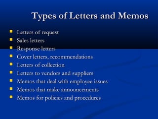 Types of Letters and MemosTypes of Letters and Memos
 Letters of requestLetters of request
 Sales lettersSales letters
 Response lettersResponse letters
 Cover letters, recommendationsCover letters, recommendations
 Letters of collectionLetters of collection
 Letters to vendors and suppliersLetters to vendors and suppliers
 Memos that deal with employee issuesMemos that deal with employee issues
 Memos that make announcementsMemos that make announcements
 Memos for policies and proceduresMemos for policies and procedures
 
