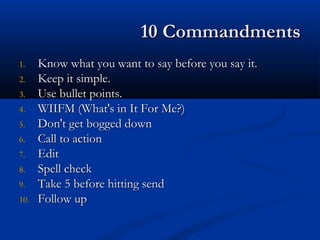 10 Commandments10 Commandments
1.1. Know what you want to say before you say it.Know what you want to say before you say it.
2.2. Keep it simple.Keep it simple.
3.3. Use bullet points.Use bullet points.
4.4. WIIFM (What's in It For Me?)WIIFM (What's in It For Me?)
5.5. Don't get bogged downDon't get bogged down
6.6. Call to actionCall to action
7.7. EditEdit
8.8. Spell checkSpell check
9.9. Take 5 before hitting sendTake 5 before hitting send
10.10. Follow upFollow up
 