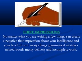 FIRST IMPRESSIONS
No matter what you are writing a few things can create
a negative first impression about your intelligence and
your level of care: misspellings grammatical mistakes
missed words messy delivery and incomplete work.
 