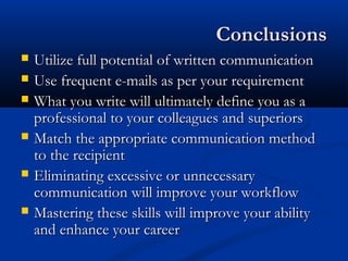 ConclusionsConclusions
 Utilize full potential of written communicationUtilize full potential of written communication
 Use frequent e-mails as per your requirementUse frequent e-mails as per your requirement
 What you write will ultimately define you as aWhat you write will ultimately define you as a
professional to your colleagues and superiorsprofessional to your colleagues and superiors
 Match the appropriate communication methodMatch the appropriate communication method
to the recipientto the recipient
 Eliminating excessive or unnecessaryEliminating excessive or unnecessary
communication will improve your workflowcommunication will improve your workflow
 Mastering these skills will improve your abilityMastering these skills will improve your ability
and enhance your careerand enhance your career
 