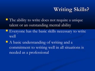 Writing Skills?Writing Skills?
 The ability to write does not require a unique
talent or an outstanding mental ability
 Everyone has the basic skills necessary to write
well
 A basic understanding of writing and a
commitment to writing well in all situations is
needed as a professional
 