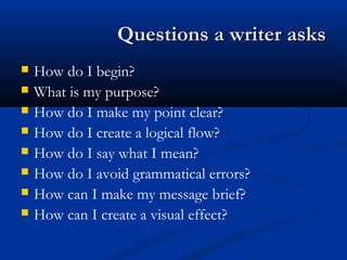 Questions a writer asksQuestions a writer asks
 How do I begin?
 What is my purpose?
 How do I make my point clear?
 How do I create a logical flow?
 How do I say what I mean?
 How do I avoid grammatical errors?
 How can I make my message brief?
 How can I create a visual effect?
 
