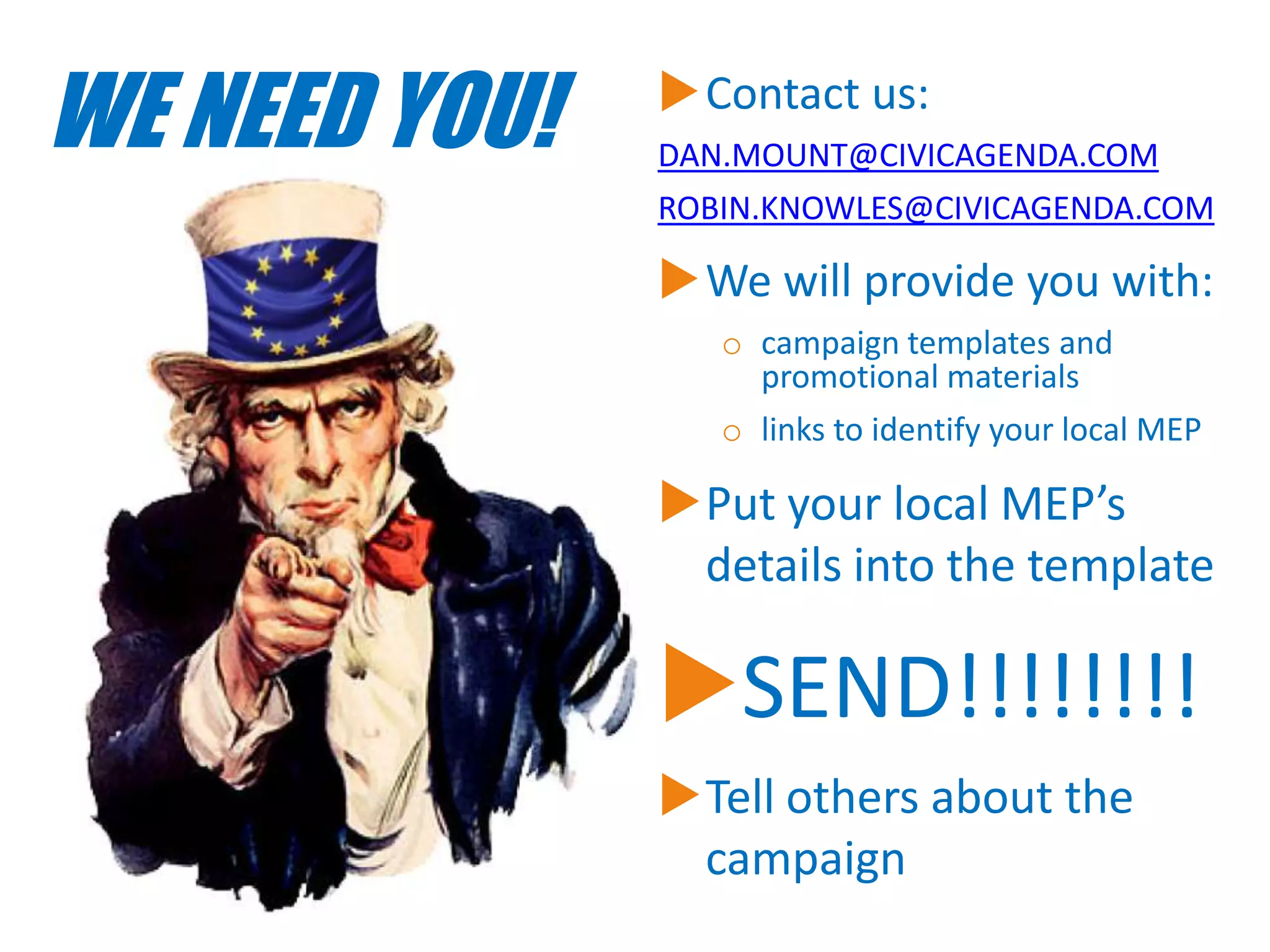 WE NEED YOU!

Contact us:
DAN.MOUNT@CIVICAGENDA.COM
ROBIN.KNOWLES@CIVICAGENDA.COM

We will provide you with:
o campaign templates and
promotional materials
o links to identify your local MEP

Put your local MEP’s
details into the template

SEND!!!!!!!!
Tell others about the
campaign

 