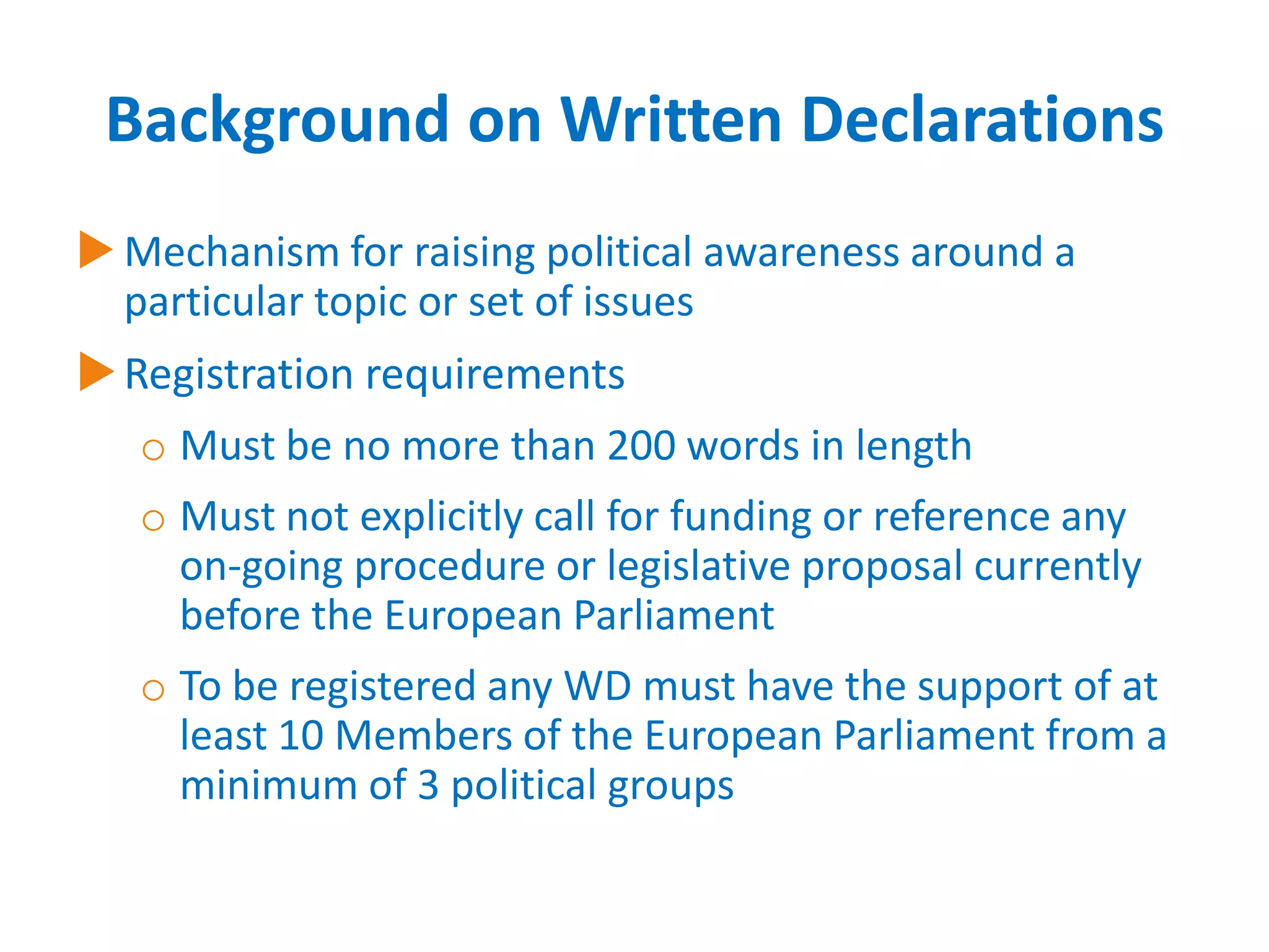 Background on Written Declarations
 Mechanism for raising political awareness around a
particular topic or set of issues

 Registration requirements
o Must be no more than 200 words in length
o Must not explicitly call for funding or reference any
on-going procedure or legislative proposal currently
before the European Parliament
o To be registered any WD must have the support of at
least 10 Members of the European Parliament from a
minimum of 3 political groups

 