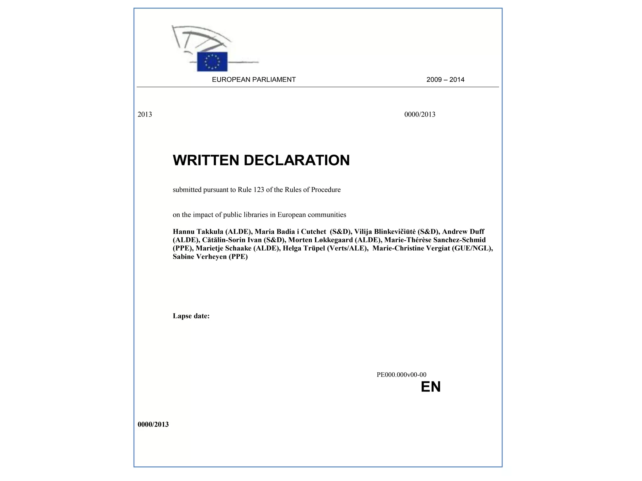 2009 – 2014

EUROPEAN PARLIAMENT

2013

0000/2013

WRITTEN DECLARATION
submitted pursuant to Rule 123 of the Rules of Procedure

on the impact of public libraries in European communities
Hannu Takkula (ALDE), Maria Badia i Cutchet (S&D), Vilija Blinkevičiūtė (S&D), Andrew Duff
(ALDE), Cătălin-Sorin Ivan (S&D), Morten Løkkegaard (ALDE), Marie-Thérèse Sanchez-Schmid
(PPE), Marietje Schaake (ALDE), Helga Trüpel (Verts/ALE), Marie-Christine Vergiat (GUE/NGL),
Sabine Verheyen (PPE)

Lapse date:

PE000.000v00-00

EN

EN
0000/2013

 