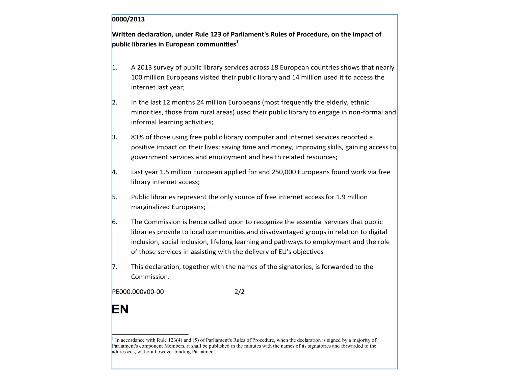 0000/2013
Written declaration, under Rule 123 of Parliament's Rules of Procedure, on the impact of
public libraries in European communities1
1.

A 2013 survey of public library services across 18 European countries shows that nearly
100 million Europeans visited their public library and 14 million used it to access the
internet last year;

2.

In the last 12 months 24 million Europeans (most frequently the elderly, ethnic
minorities, those from rural areas) used their public library to engage in non-formal and
informal learning activities;

3.

83% of those using free public library computer and internet services reported a
positive impact on their lives: saving time and money, improving skills, gaining access to
government services and employment and health related resources;

4.

Last year 1.5 million European applied for and 250,000 Europeans found work via free
library internet access;

5.

Public libraries represent the only source of free internet access for 1.9 million
marginalized Europeans;

6.

The Commission is hence called upon to recognize the essential services that public
libraries provide to local communities and disadvantaged groups in relation to digital
inclusion, social inclusion, lifelong learning and pathways to employment and the role
of those services in assisting with the delivery of EU's objectives

7.

This declaration, together with the names of the signatories, is forwarded to the
Commission.

PE000.000v00-00

2/2

EN
1

In accordance with Rule 123(4) and (5) of Parliament's Rules of Procedure, when the declaration is signed by a majority of
Parliament's component Members, it shall be published in the minutes with the names of its signatories and forwarded to the
addressees, without however binding Parliament.

 