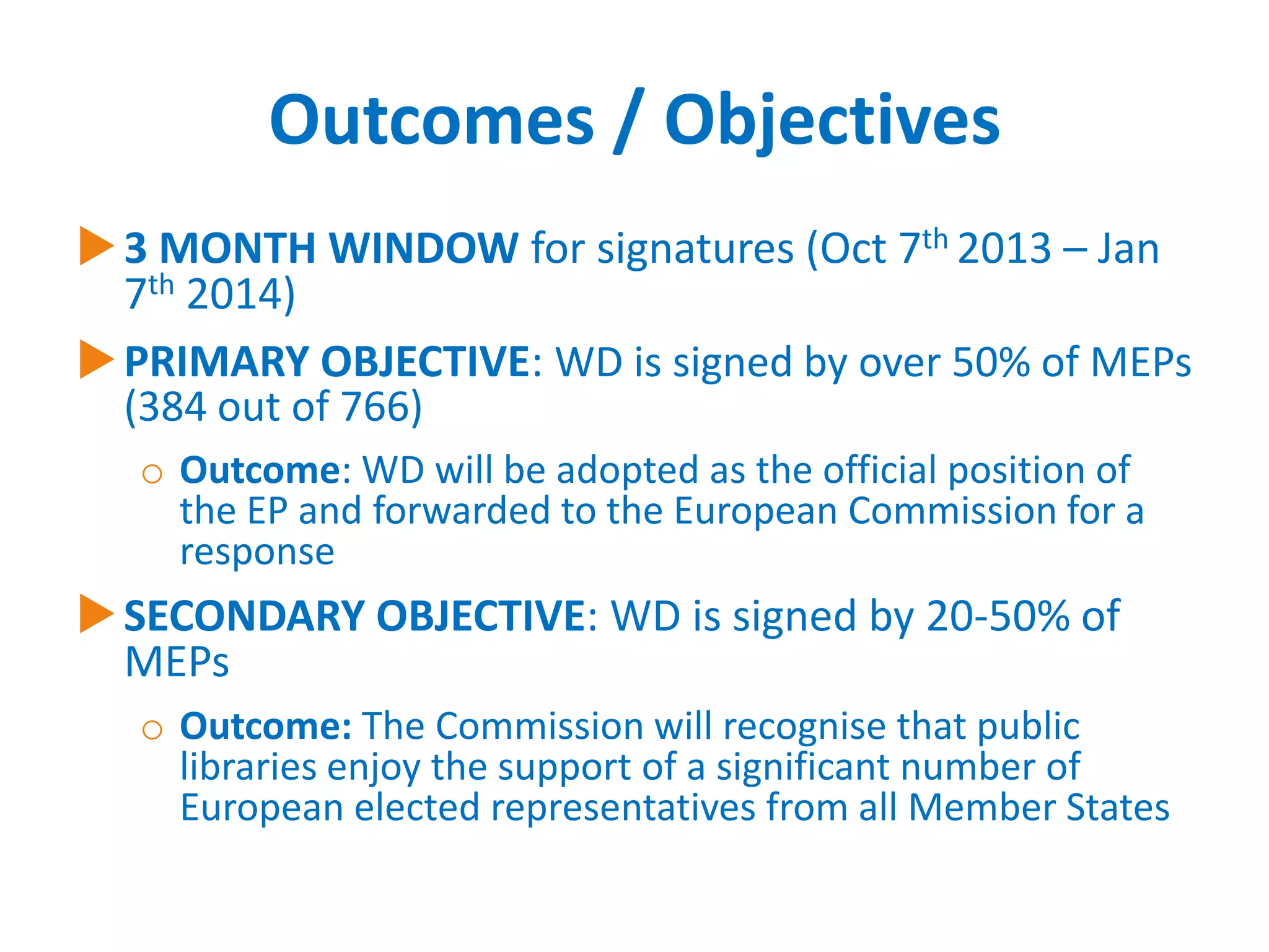 Outcomes / Objectives
 3 MONTH WINDOW for signatures (Oct 7th 2013 – Jan
7th 2014)
 PRIMARY OBJECTIVE: WD is signed by over 50% of MEPs
(384 out of 766)
o Outcome: WD will be adopted as the official position of
the EP and forwarded to the European Commission for a
response

 SECONDARY OBJECTIVE: WD is signed by 20-50% of
MEPs
o Outcome: The Commission will recognise that public
libraries enjoy the support of a significant number of
European elected representatives from all Member States

 