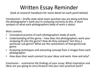 Written Essay Reminder
   (look at research handouts for more detail on each point below)

Introduction – briefly state what exam question you are doing and how
the photographer’s work you’re analysing connects to this. A short
synopsis of what each photographers body of work is about.

Main content:
• Conceptual practice of each photographers body of work,
• Understanding of the genre – how does the photographers work your
  analysing fit into the genre? How do they compare? Are they a
  particular sub genre? What are the conventions of that genre/sub-
  genre.
• Analysing techniques and extracting concept from 2 images from each
  photographer
• How does their work connect to your ideas and work. How and why?

Conclusion - summarise the findings of your essay. What inspiration and
ideas are you going to carry forward into your own practical work?
 