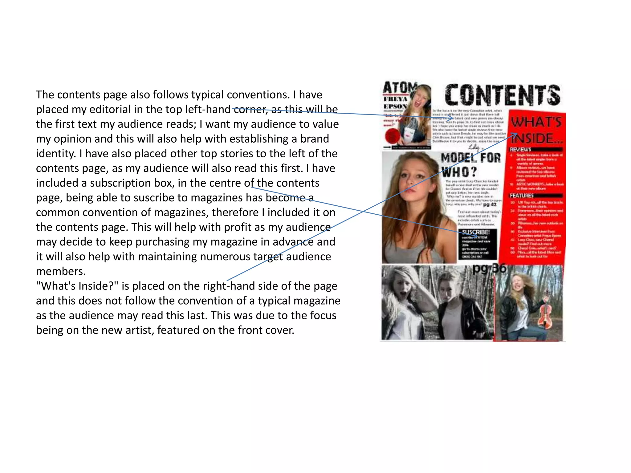 The contents page also follows typical conventions. I have placed my editorial in the top left-hand corner, as this will be the first text my audience reads; I want my audience to value my opinion and this will also help with establishing a brand identity. I have also placed other top stories to the left of the contents page, as my audience will also read this first. I have included a subscription box, in the centre of the contents page, being able to suscribe to magazines has become a common convention of magazines, therefore I included it on the contents page. This will help with profit as my audience may decide to keep purchasing my magazine in advance and it will also help with maintaining numerous target audience members."What's Inside?" is placed on the right-hand side of the page and this does not follow the convention of a typical magazine as the audience may read this last. This was due to the focus being on the new artist, featured on the front cover.