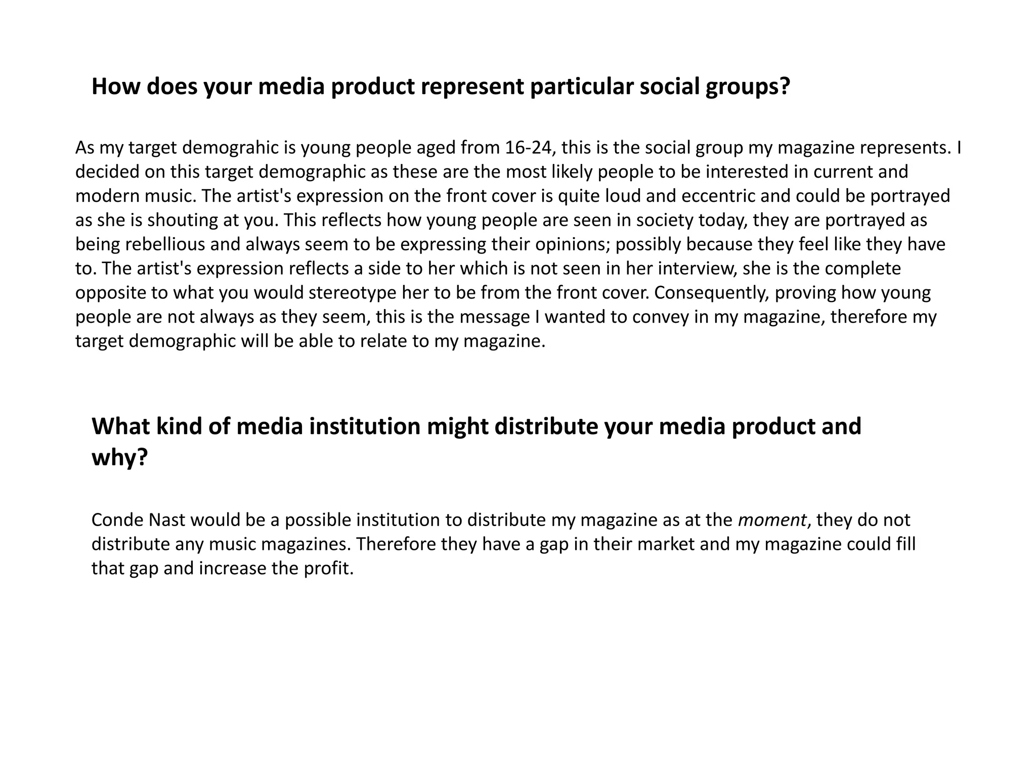 How does your media product represent particular social groups?As my target demograhic is young people aged from 16-24, this is the social group my magazine represents. I decided on this target demographic as these are the most likely people to be interested in current and modern music. The artist's expression on the front cover is quite loud and eccentric and could be portrayed as she is shouting at you. This reflects how young people are seen in society today, they are portrayed as being rebellious and always seem to be expressing their opinions; possibly because they feel like they have to. The artist's expression reflects a side to her which is not seen in her interview, she is the complete opposite to what you would stereotype her to be from the front cover. Consequently, proving how young people are not always as they seem, this is the message I wanted to convey in my magazine, therefore my target demographic will be able to relate to my magazine.What kind of media institution might distribute your media product and why?Conde Nast would be a possible institution to distribute my magazine as at the moment, they do not distribute any music magazines. Therefore they have a gap in their market and my magazine could fill that gap and increase the profit.