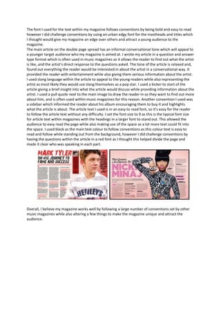 The font I used for the text within my magazine follows conventions by being bold and easy to read
however I did challenge conventions by using an urban edgy font for the mastheads and titles which
I thought would give my magazine an edge over others and attract a young audience to the
magazine.
The main article on the double page spread has an informal conversational tone which will appeal to
a younger target audience who my magazine is aimed at. I wrote my article in a question and answer
type format which is often used in music magazines as it allows the reader to find out what the artist
is like, and the artist’s direct response to the questions asked. The tone of the article is relaxed and,
found out everything the reader would be interested in about the artist in a conversational way. It
provided the reader with entertainment while also giving them serious information about the artist.
I used slang language within the article to appeal to the young readers while also representing the
artist as most likely they would use slang themselves as a pop star. I used a kicker to start of the
article giving a brief insight into what the article would discuss while providing information about the
artist. I used a pull quote next to the main image to draw the reader in so they want to find out more
about him, and is often used within music magazines for this reason. Another convention I used was
a sidebar which informed the reader about his album encouraging them to buy it and highlights
what the article is about. The article text I used is in an easy to read font, so it’s easy for the reader
to follow the article text without any difficulty. I set the font size to 9 as this is the typical font size
for article text within magazines with the headings in a larger font to stand out. This allowed the
audience to easy read the page while also making use of the space as a lot more text could fit into
the space. I used black as the main text colour to follow conventions as this colour text is easy to
read and follow while standing out from the background, however I did challenge conventions by
having the questions within the article in a red font as I thought this helped divide the page and
made it clear who was speaking in each part.




Overall, I believe my magazine works well by following a large number of conventions set by other
music magazines while also altering a few things to make the magazine unique and attract the
audience.
 