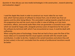 Question 4: How did you use new media technologies in the construction , research planning
and evaluation stages?




 I used the Apple Mac book in order to construct our music video for our main
 task, which had two pieces of software to choose from, one of which was final cut
 express and the other being iMovie. This concluded in opting towards using final cut as
 this programme has and has much more to offer in view of editing, as it has more
 transitions, effects, and overall audio filters that can guarantee a successful music video
 which we would be happy with, alongside previous years of experience for the use of
 the software by technical staff, which if we encountered an issue, it could be dealt with
 sufficiently.
 When using this piece of technology, I knew that we had to focus upon the flow of the
 music video as it is essential that the visual aspects coincide with the smooth audio
 contribution. In order to do this, I looked at the varied transitions and where they will
 be best suited; in the end I concluded that the variety of professional transitions would
 be better.
 