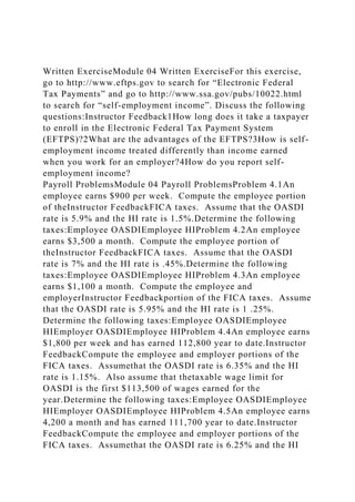 Written ExerciseModule 04 Written ExerciseFor this exercise,
go to http://www.eftps.gov to search for “Electronic Federal
Tax Payments” and go to http://www.ssa.gov/pubs/10022.html
to search for “self-employment income”. Discuss the following
questions:Instructor Feedback1How long does it take a taxpayer
to enroll in the Electronic Federal Tax Payment System
(EFTPS)?2What are the advantages of the EFTPS?3How is self-
employment income treated differently than income earned
when you work for an employer?4How do you report self-
employment income?
Payroll ProblemsModule 04 Payroll ProblemsProblem 4.1An
employee earns $900 per week. Compute the employee portion
of theInstructor FeedbackFICA taxes. Assume that the OASDI
rate is 5.9% and the HI rate is 1.5%.Determine the following
taxes:Employee OASDIEmployee HIProblem 4.2An employee
earns $3,500 a month. Compute the employee portion of
theInstructor FeedbackFICA taxes. Assume that the OASDI
rate is 7% and the HI rate is .45%.Determine the following
taxes:Employee OASDIEmployee HIProblem 4.3An employee
earns $1,100 a month. Compute the employee and
employerInstructor Feedbackportion of the FICA taxes. Assume
that the OASDI rate is 5.95% and the HI rate is 1 .25%.
Determine the following taxes:Employee OASDIEmployee
HIEmployer OASDIEmployee HIProblem 4.4An employee earns
$1,800 per week and has earned 112,800 year to date.Instructor
FeedbackCompute the employee and employer portions of the
FICA taxes. Assumethat the OASDI rate is 6.35% and the HI
rate is 1.15%. Also assume that thetaxable wage limit for
OASDI is the first $113,500 of wages earned for the
year.Determine the following taxes:Employee OASDIEmployee
HIEmployer OASDIEmployee HIProblem 4.5An employee earns
4,200 a month and has earned 111,700 year to date.Instructor
FeedbackCompute the employee and employer portions of the
FICA taxes. Assumethat the OASDI rate is 6.25% and the HI
 