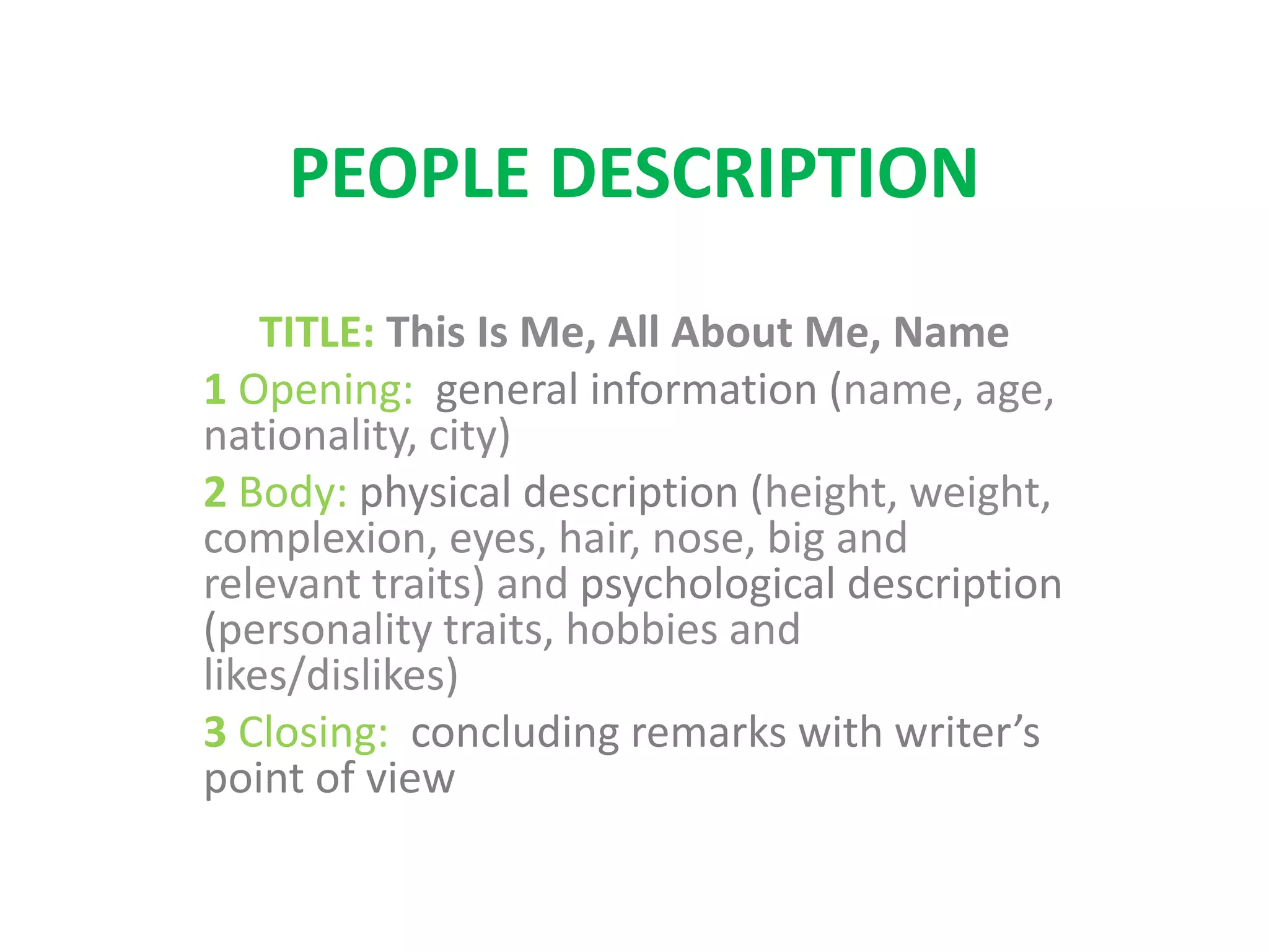 PEOPLE DESCRIPTION
TITLE: This Is Me, All About Me, Name
1 Opening: general information (name, age,
nationality, city)
2 Body: physical description (height, weight,
complexion, eyes, hair, nose, big and
relevant traits) and psychological description
(personality traits, hobbies and
likes/dislikes)
3 Closing: concluding remarks with writer’s
point of view
 