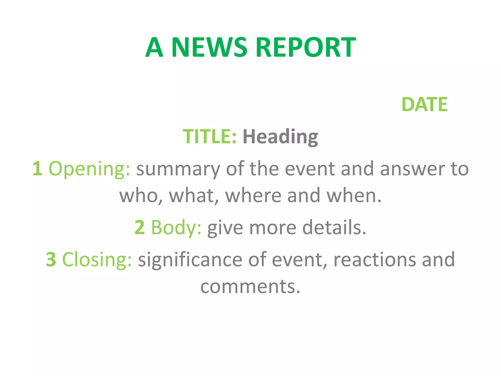 A NEWS REPORT
DATE
TITLE: Heading
1 Opening: summary of the event and answer to
who, what, where and when.
2 Body: give more details.
3 Closing: significance of event, reactions and
comments.
 