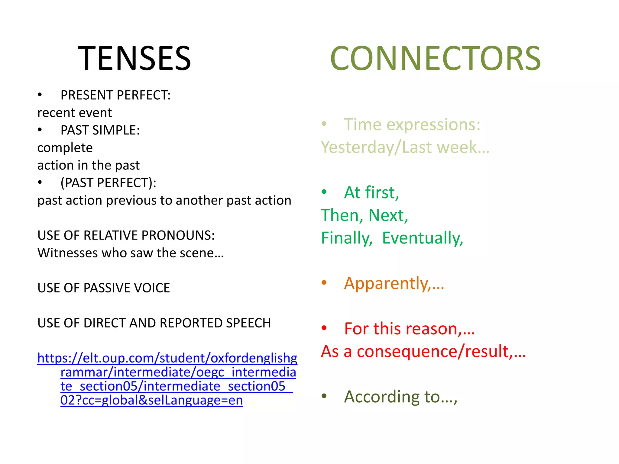 TENSES CONNECTORS
• PRESENT PERFECT:
recent event
• PAST SIMPLE:
complete
action in the past
• (PAST PERFECT):
past action previous to another past action
USE OF RELATIVE PRONOUNS:
Witnesses who saw the scene…
USE OF PASSIVE VOICE
USE OF DIRECT AND REPORTED SPEECH
https://elt.oup.com/student/oxfordenglishg
rammar/intermediate/oegc_intermedia
te_section05/intermediate_section05_
02?cc=global&selLanguage=en
• Time expressions:
Yesterday/Last week…
• At first,
Then, Next,
Finally, Eventually,
• Apparently,…
• For this reason,…
As a consequence/result,…
• According to…,
 