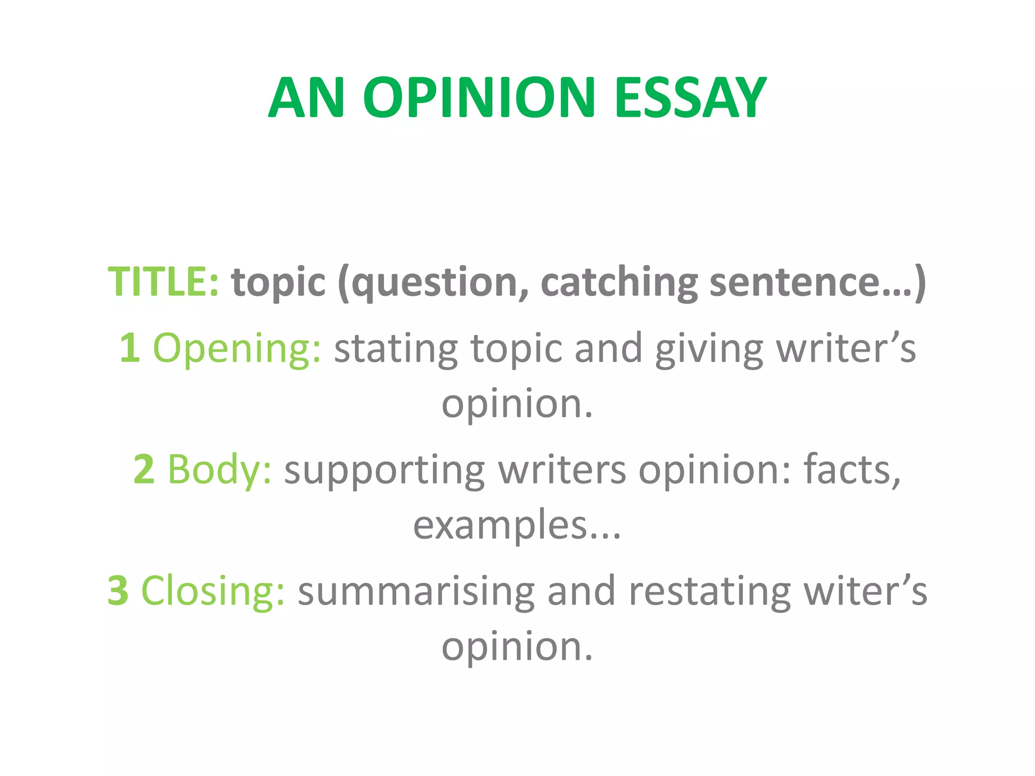 AN OPINION ESSAY
TITLE: topic (question, catching sentence…)
1 Opening: stating topic and giving writer’s
opinion.
2 Body: supporting writers opinion: facts,
examples...
3 Closing: summarising and restating witer’s
opinion.
 