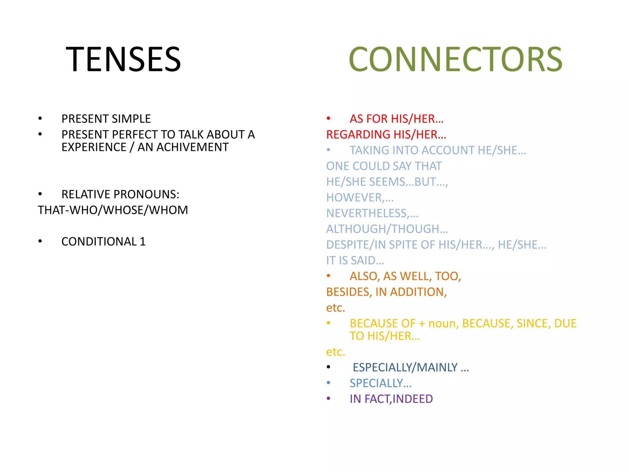 TENSES CONNECTORS
• PRESENT SIMPLE
• PRESENT PERFECT TO TALK ABOUT A
EXPERIENCE / AN ACHIVEMENT
• RELATIVE PRONOUNS:
THAT-WHO/WHOSE/WHOM
• CONDITIONAL 1
• AS FOR HIS/HER…
REGARDING HIS/HER…
• TAKING INTO ACCOUNT HE/SHE…
ONE COULD SAY THAT
HE/SHE SEEMS…BUT…,
HOWEVER,…
NEVERTHELESS,…
ALTHOUGH/THOUGH…
DESPITE/IN SPITE OF HIS/HER…, HE/SHE…
IT IS SAID…
• ALSO, AS WELL, TOO,
BESIDES, IN ADDITION,
etc.
• BECAUSE OF + noun, BECAUSE, SINCE, DUE
TO HIS/HER…
etc.
• ESPECIALLY/MAINLY …
• SPECIALLY…
• IN FACT,INDEED
 