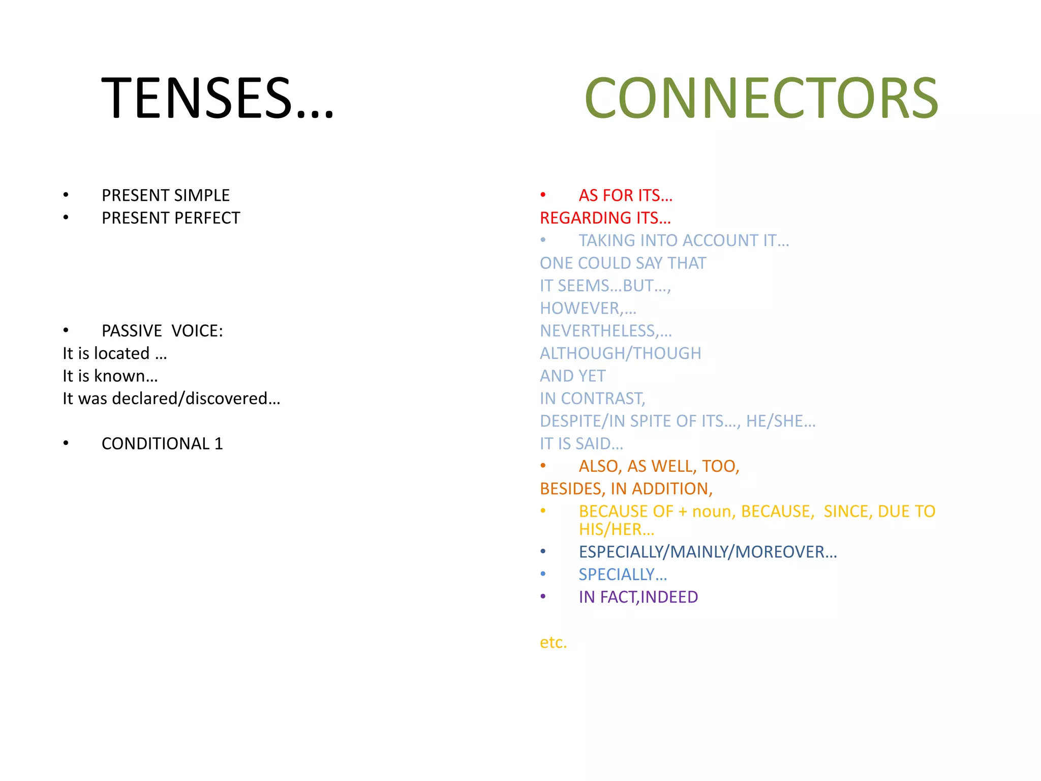 TENSES… CONNECTORS
• PRESENT SIMPLE
• PRESENT PERFECT
• PASSIVE VOICE:
It is located …
It is known…
It was declared/discovered…
• CONDITIONAL 1
• AS FOR ITS…
REGARDING ITS…
• TAKING INTO ACCOUNT IT…
ONE COULD SAY THAT
IT SEEMS…BUT…,
HOWEVER,…
NEVERTHELESS,…
ALTHOUGH/THOUGH
AND YET
IN CONTRAST,
DESPITE/IN SPITE OF ITS…, HE/SHE…
IT IS SAID…
• ALSO, AS WELL, TOO,
BESIDES, IN ADDITION,
• BECAUSE OF + noun, BECAUSE, SINCE, DUE TO
HIS/HER…
• ESPECIALLY/MAINLY/MOREOVER…
• SPECIALLY…
• IN FACT,INDEED
etc.
 