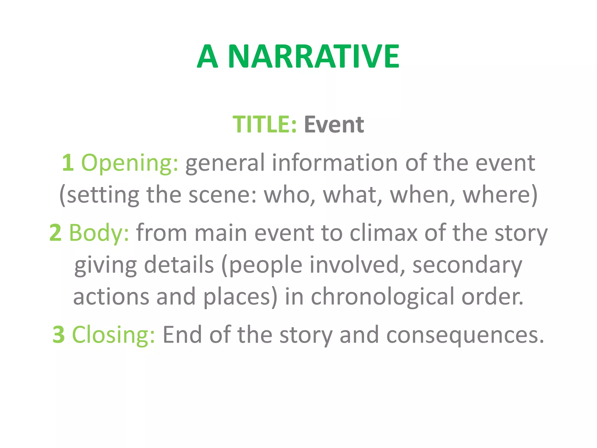 A NARRATIVE
TITLE: Event
1 Opening: general information of the event
(setting the scene: who, what, when, where)
2 Body: from main event to climax of the story
giving details (people involved, secondary
actions and places) in chronological order.
3 Closing: End of the story and consequences.
 